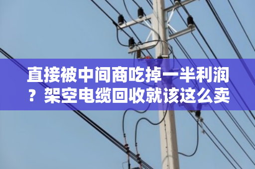 直接被中间商吃掉一半利润？架空电缆回收就该这么卖