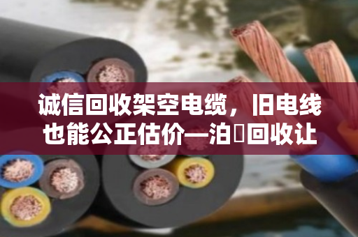 诚信回收架空电缆，旧电线也能公正估价—泊祎回收让每斤铜都值回票价