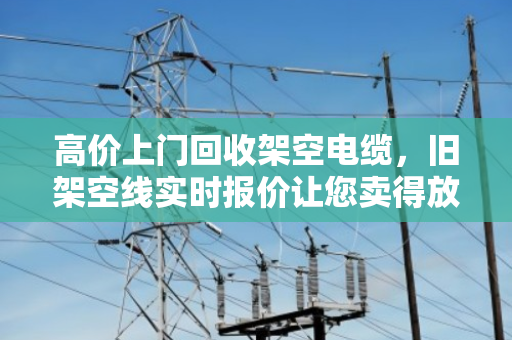 高价上门回收架空电缆，旧架空线实时报价让您卖得放心