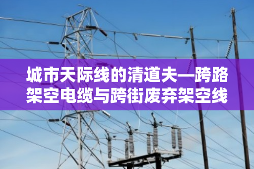 城市天际线的清道夫—跨路架空电缆与跨街废弃架空线缆回收全解析 城市天际线的清道夫—跨路架空电缆与跨街废弃架空线缆回收全解析