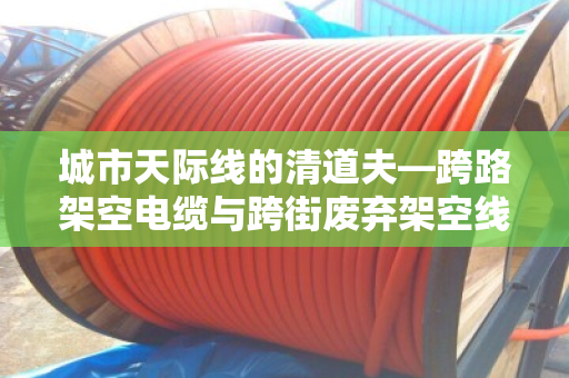 城市天际线的清道夫—跨路架空电缆与跨街废弃架空线缆回收全解析