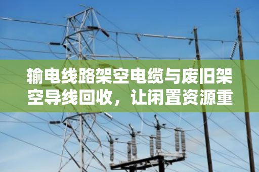 输电线路架空电缆与废旧架空导线回收，让闲置资源重获新生