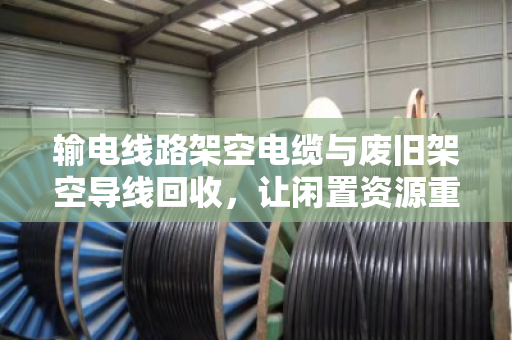 输电线路架空电缆与废旧架空导线回收，让闲置资源重获新生