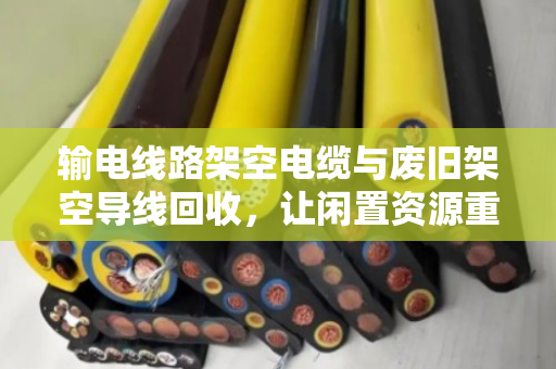 输电线路架空电缆与废旧架空导线回收，让闲置资源重获新生
