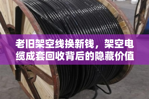 老旧架空线换新钱,架空电缆成套回收背后的隐藏价值与市场真相 老旧架空线换新钱,架空电缆成套回收背后的隐藏价值与市场真相