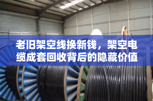 老旧架空线换新钱，架空电缆成套回收背后的隐藏价值与市场真相