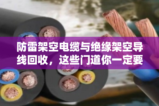 防雷架空电缆与绝缘架空导线回收，这些门道你一定要知道