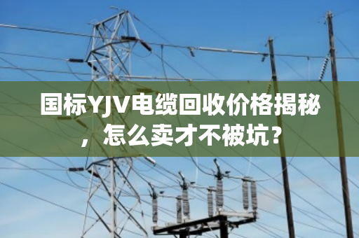 国标YJV电缆回收价格揭秘,怎么卖才不被坑? 国标YJV电缆回收价格揭秘,怎么卖才不被坑?