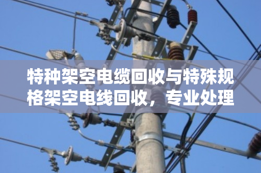 特种架空电缆回收与特殊规格架空电线回收，专业处理让废线变资源