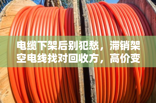 电缆下架后别犯愁，滞销架空电线找对回收方，高价变现不踩坑