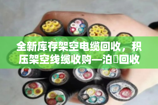 全新库存架空电缆回收，积压架空线缆收购—泊祎回收为您解烦忧