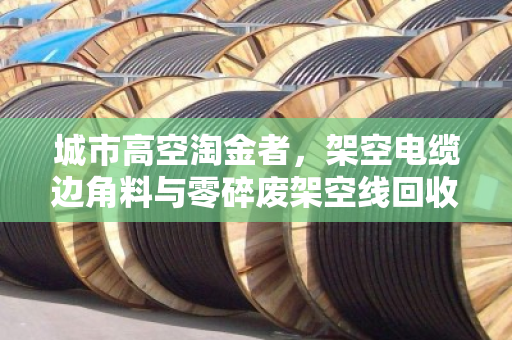 城市高空淘金者,架空电缆边角料与零碎废架空线回收的价值再生 城市高空淘金者,架空电缆边角料与零碎废架空线回收的价值再生