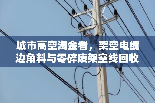 城市高空淘金者，架空电缆边角料与零碎废架空线回收的价值再生