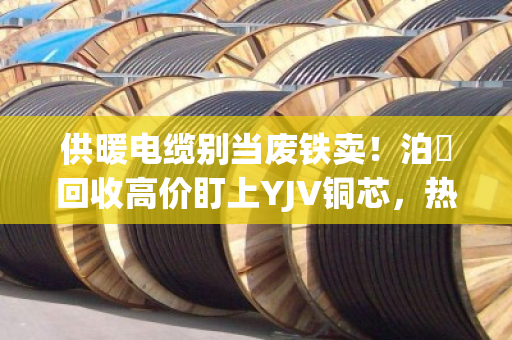 供暖电缆别当废铁卖!泊祎回收高价盯上YJV铜芯,热力旧缆换真金 供暖电缆别当废铁卖!泊祎回收高价盯上YJV铜芯,热力旧缆换真金