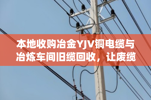 本地收购冶金YJV铜电缆与冶炼车间旧缆回收,让废缆变成城市矿山 本地收购冶金YJV铜电缆与冶炼车间旧缆回收,让废缆变成城市矿山