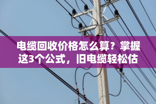 电缆回收价格怎么算？掌握这3个公式，旧电缆轻松估价值！