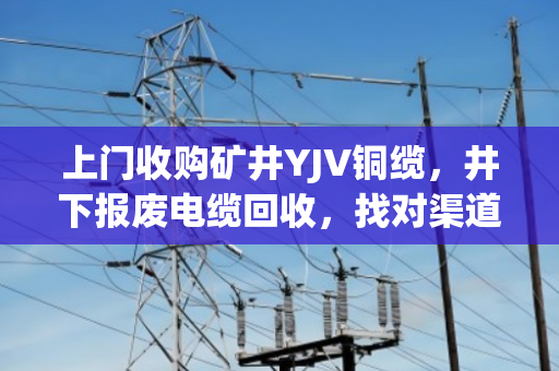 上门收购矿井YJV铜缆，井下报废电缆回收，找对渠道才不亏钱