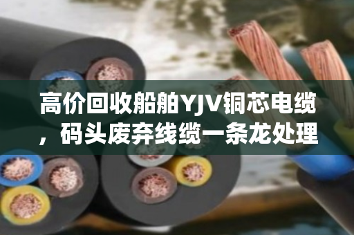 高价回收船舶YJV铜芯电缆，码头废弃线缆一条龙处理—泊祎回收让废料变现金