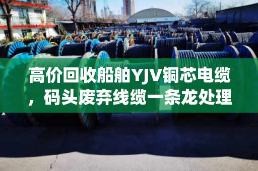 高价回收船舶YJV铜芯电缆，码头废弃线缆一条龙处理—泊祎回收让废料变现金