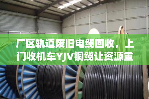 厂区轨道废旧电缆回收，上门收机车YJV铜缆让资源重生