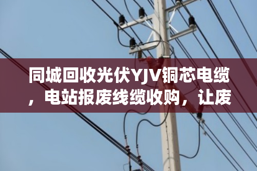 同城回收光伏YJV铜芯电缆,电站报废线缆收购,让废旧资源重获新生 同城回收光伏YJV铜芯电缆,电站报废线缆收购,让废旧资源重获新生