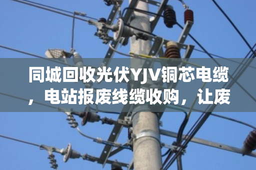 同城回收光伏YJV铜芯电缆,电站报废线缆收购,让废旧资源重获新生 同城回收光伏YJV铜芯电缆,电站报废线缆收购,让废旧资源重获新生