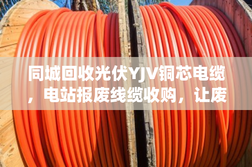 同城回收光伏YJV铜芯电缆，电站报废线缆收购，让废旧资源重获新生