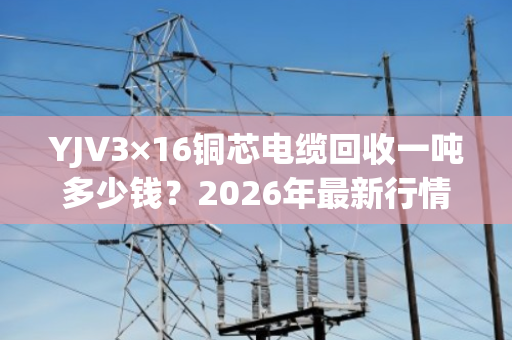 YJV3×16铜芯电缆回收一吨多少钱?2026年最新行情与交易指南 YJV3×16铜芯电缆回收一吨多少钱?2026年最新行情与交易指南