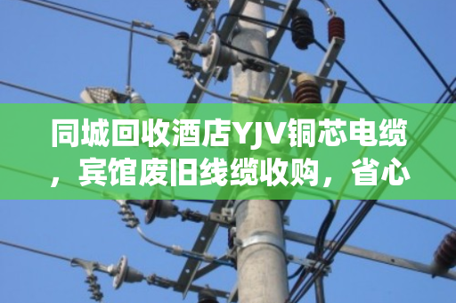 同城回收酒店YJV铜芯电缆，宾馆废旧线缆收购，省心变现就找泊祎回收