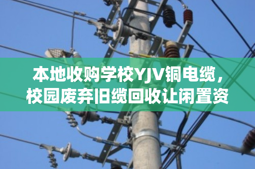 本地收购学校YJV铜电缆，校园废弃旧缆回收让闲置资源变绿色财富