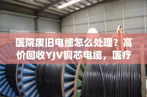 医院废旧电缆怎么处理？高价回收YJV铜芯电缆，医疗报废线缆收购认准专业渠道