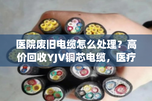 医院废旧电缆怎么处理？高价回收YJV铜芯电缆，医疗报废线缆收购认准专业渠道