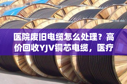 医院废旧电缆怎么处理？高价回收YJV铜芯电缆，医疗报废线缆收购认准专业渠道