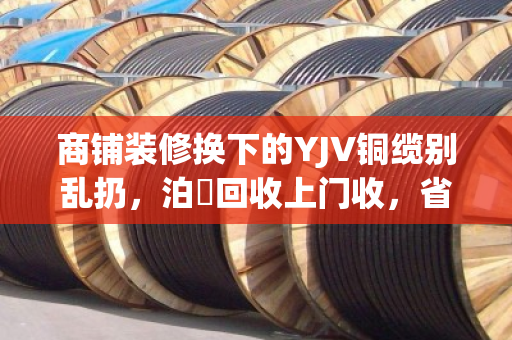 商铺装修换下的YJV铜缆别乱扔,泊祎回收上门收,省心又划算 商铺装修换下的YJV铜缆别乱扔,泊祎回收上门收,省心又划算