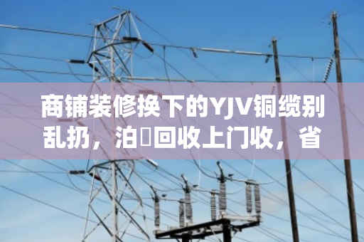 商铺装修换下的YJV铜缆别乱扔，泊祎回收上门收，省心又划算