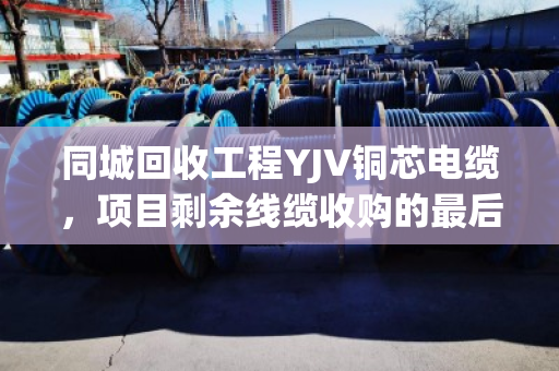 同城回收工程YJV铜芯电缆,项目剩余线缆收购的最后一公里难题,泊祎回收这样解决 同城回收工程YJV铜芯电缆,项目剩余线缆收购的最后一公里难题,泊祎回收这样解决