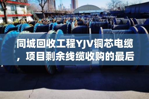 同城回收工程YJV铜芯电缆,项目剩余线缆收购的最后一公里难题,泊祎回收这样解决 同城回收工程YJV铜芯电缆,项目剩余线缆收购的最后一公里难题,泊祎回收这样解决