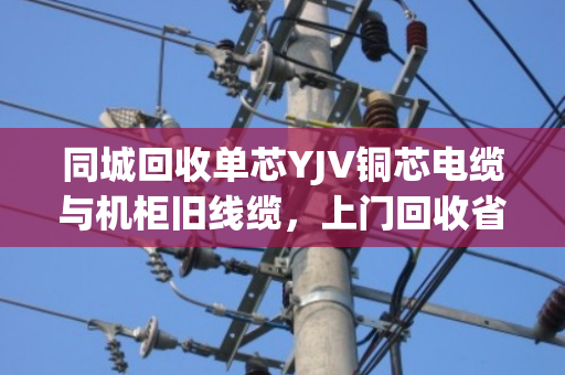 同城回收单芯YJV铜芯电缆与机柜旧线缆，上门回收省心又划算