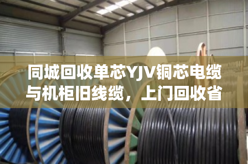 同城回收单芯YJV铜芯电缆与机柜旧线缆，上门回收省心又划算
