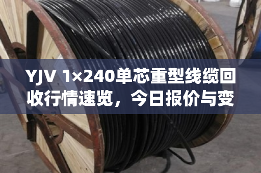 YJV 1×240单芯重型线缆回收行情速览，今日报价与变现指南