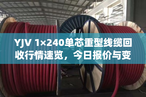 YJV 1×240单芯重型线缆回收行情速览，今日报价与变现指南