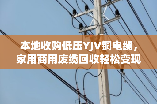 本地收购低压YJV铜电缆，家用商用废缆回收轻松变现