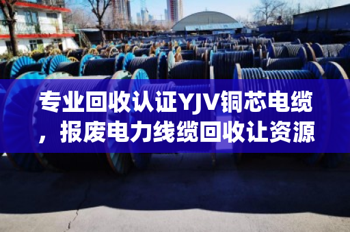 专业回收认证YJV铜芯电缆，报废电力线缆回收让资源循环更安心