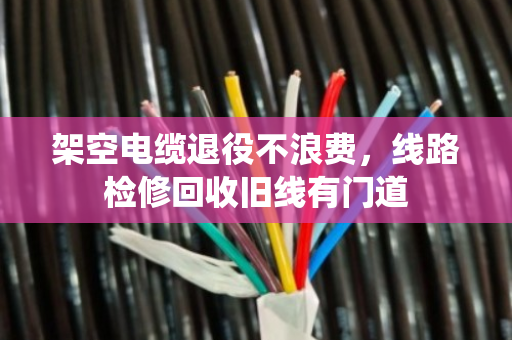 架空电缆退役不浪费,线路检修回收旧线有门道 架空电缆退役不浪费,线路检修回收旧线有门道