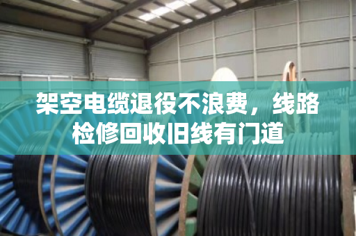 架空电缆退役不浪费，线路检修回收旧线有门道
