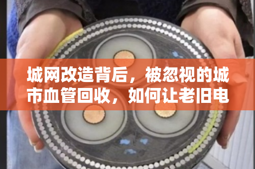 城网改造背后,被忽视的城市血管回收,如何让老旧电缆变废为宝? 城网改造背后,被忽视的城市血管回收,如何让老旧电缆变废为宝?