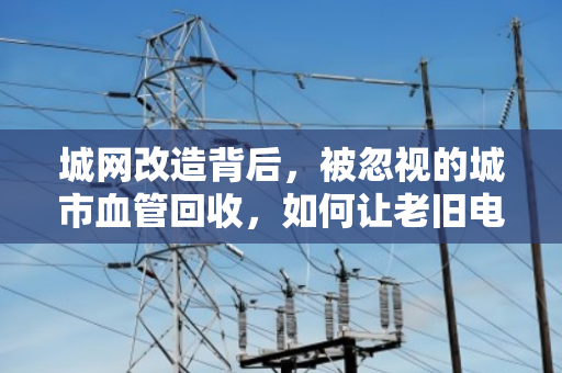 城网改造背后,被忽视的城市血管回收,如何让老旧电缆变废为宝? 城网改造背后,被忽视的城市血管回收,如何让老旧电缆变废为宝?