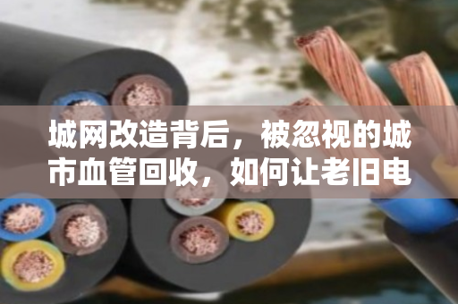 城网改造背后，被忽视的城市血管回收，如何让老旧电缆变废为宝？
