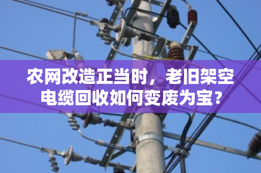 农网改造正当时,老旧架空电缆回收如何变废为宝? 农网改造正当时,老旧架空电缆回收如何变废为宝?