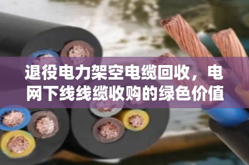 退役电力架空电缆回收,电网下线线缆收购的绿色价值与实操指南 退役电力架空电缆回收,电网下线线缆收购的绿色价值与实操指南